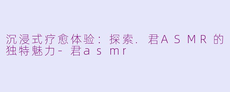 沉浸式疗愈体验：探索.君ASMR的独特魅力-君asmr