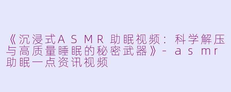 《沉浸式ASMR助眠视频：科学解压与高质量睡眠的秘密武器》-asmr助眠一点资讯视频
