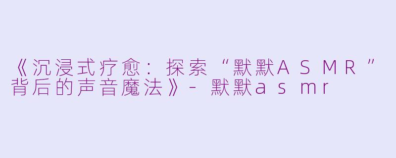 《沉浸式疗愈：探索“默默ASMR”背后的声音魔法》-默默asmr