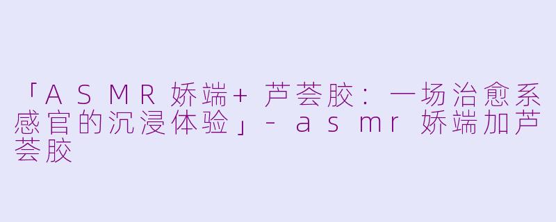 「ASMR娇端+芦荟胶:一场治愈系感官的沉浸体验」