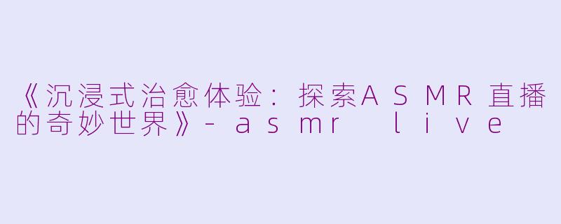 《沉浸式治愈体验：探索ASMR直播的奇妙世界》-asmr live