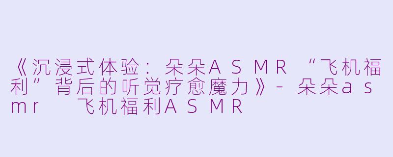 《沉浸式体验：朵朵ASMR“飞机福利”背后的听觉疗愈魔力》-朵朵asmr 飞机福利ASMR