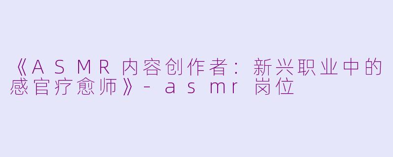 《ASMR内容创作者：新兴职业中的感官疗愈师》-asmr岗位