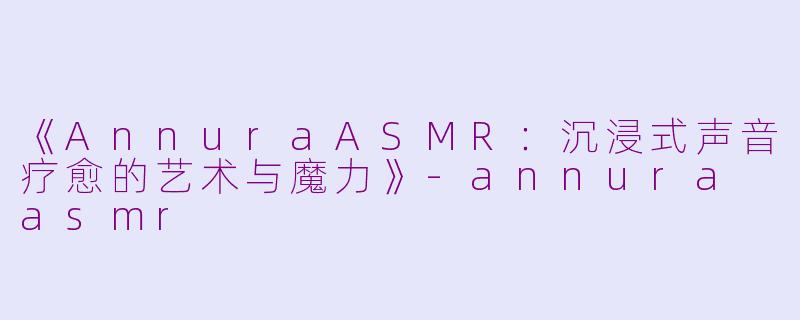 《AnnuraASMR：沉浸式声音疗愈的艺术与魔力》-annura asmr