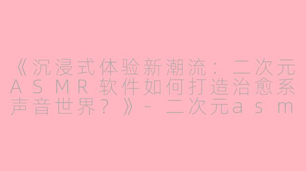 《沉浸式体验新潮流：二次元ASMR软件如何打造治愈系声音世界？》-二次元asmr的软件