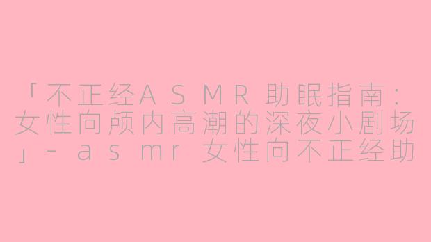 「不正经ASMR助眠指南：女性向颅内高潮的深夜小剧场」-asmr女性向不正经助眠