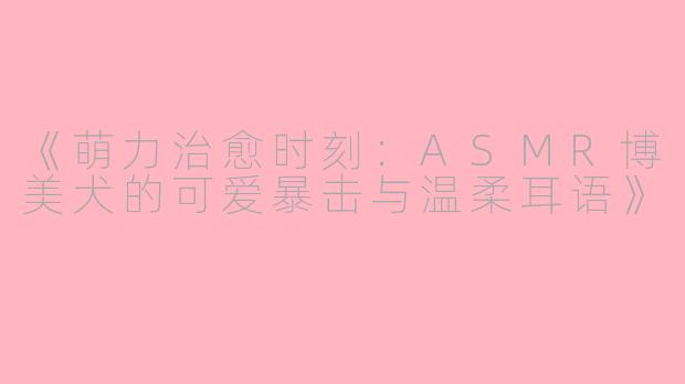 《萌力治愈时刻：ASMR博美犬的可爱暴击与温柔耳语》