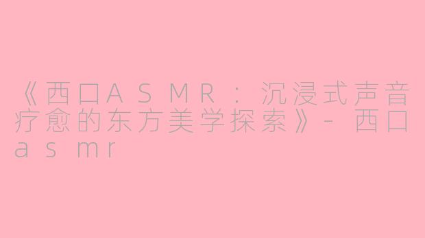 《西口ASMR：沉浸式声音疗愈的东方美学探索》-西口asmr