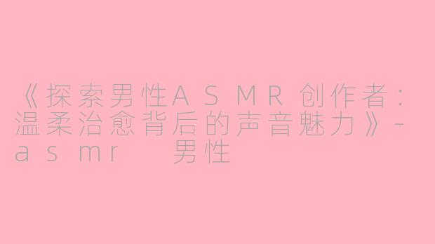 《探索男性ASMR创作者：温柔治愈背后的声音魅力》-asmr 男性
