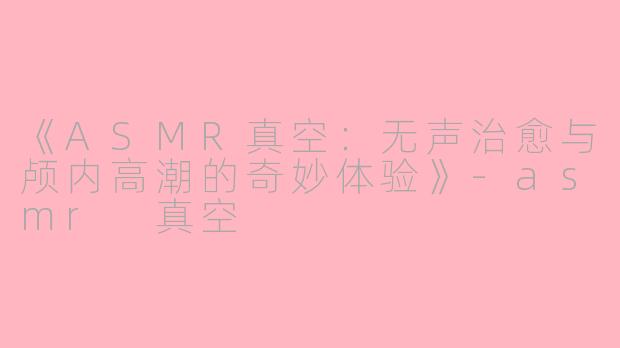 《ASMR真空：无声治愈与颅内高潮的奇妙体验》-asmr 真空