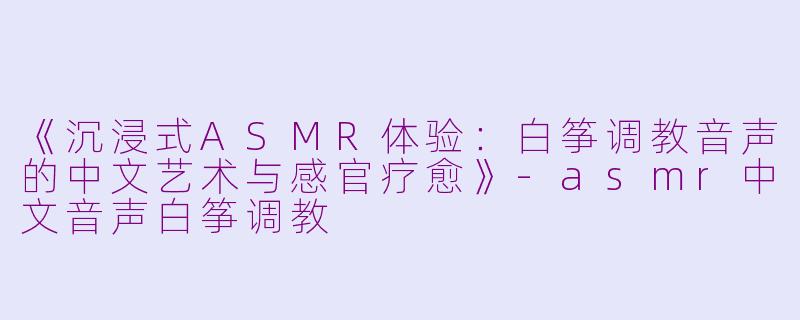 《沉浸式ASMR体验：白筝调教音声的中文艺术与感官疗愈》-asmr中文音声白筝调教
