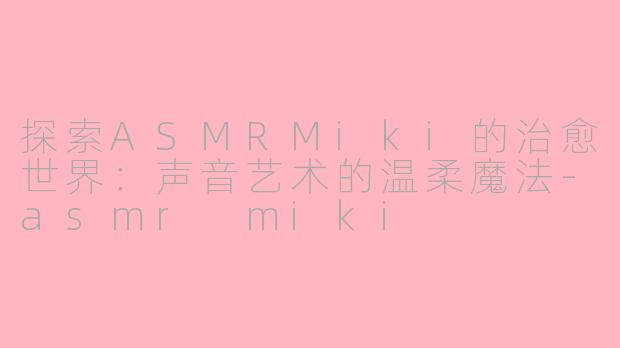 探索ASMRMiki的治愈世界：声音艺术的温柔魔法-asmr miki