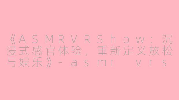 《ASMRVRShow：沉浸式感官体验，重新定义放松与娱乐》-asmr vrshow