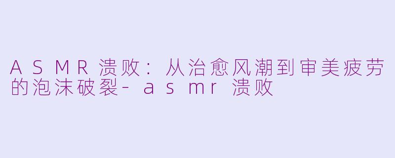 ASMR溃败：从治愈风潮到审美疲劳的泡沫破裂-asmr溃败
