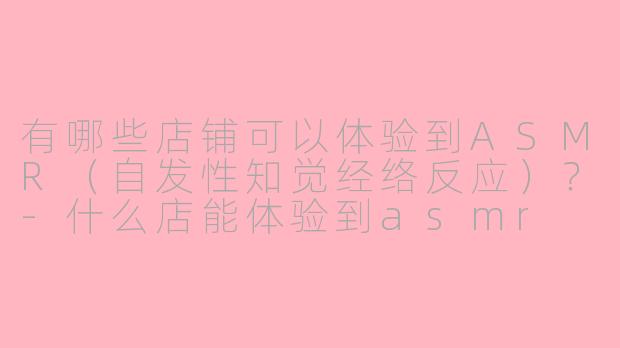 有哪些店铺可以体验到ASMR（自发性知觉经络反应）？-什么店能体验到asmr