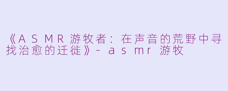《ASMR游牧者：在声音的荒野中寻找治愈的迁徙》-asmr游牧