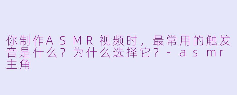 你制作ASMR视频时，最常用的触发音是什么？为什么选择它？-asmr主角
