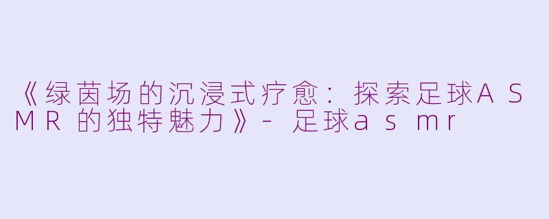 《绿茵场的沉浸式疗愈：探索足球ASMR的独特魅力》-足球asmr