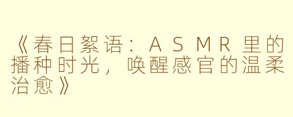 《春日絮语：ASMR里的播种时光，唤醒感官的温柔治愈》