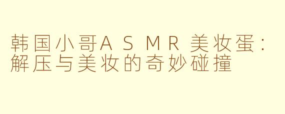 韩国小哥ASMR美妆蛋：解压与美妆的奇妙碰撞