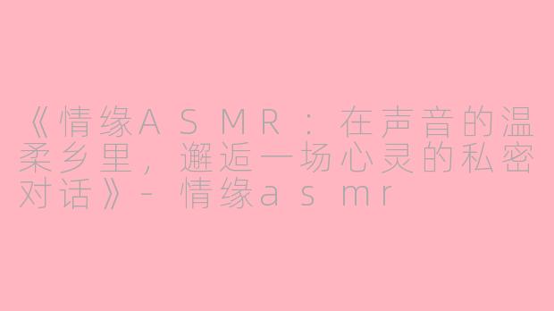 《情缘ASMR：在声音的温柔乡里，邂逅一场心灵的私密对话》-情缘asmr