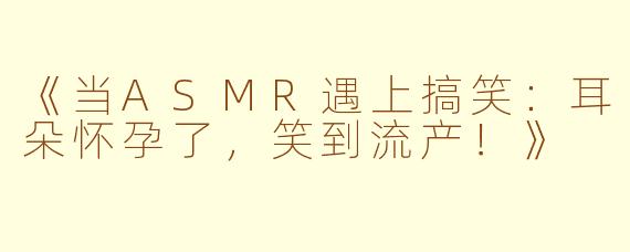 《当ASMR遇上搞笑：耳朵怀孕了，笑到流产！》