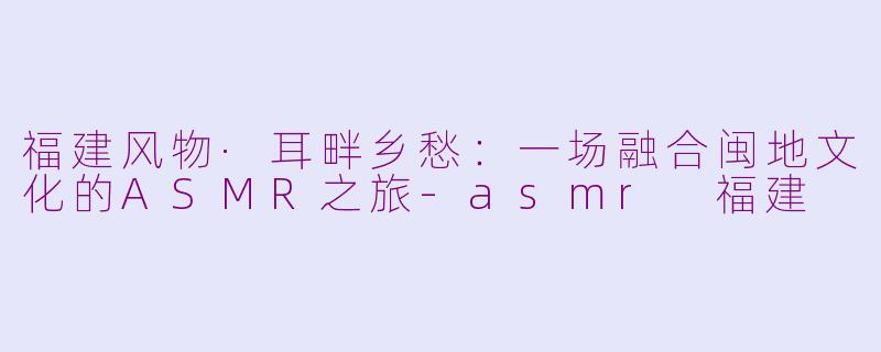 福建风物·耳畔乡愁：一场融合闽地文化的ASMR之旅-asmr 福建