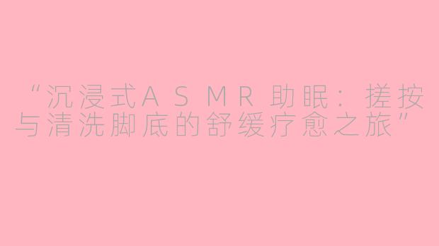 “沉浸式ASMR助眠:搓按与清洗脚底的舒缓疗愈之旅”