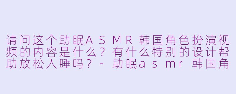 请问这个助眠ASMR韩国角色扮演视频的内容是什么？有什么特别的设计帮助放松入睡吗？-助眠asmr韩国角色扮演