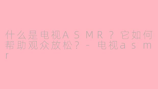 什么是电视ASMR？它如何帮助观众放松？-电视asmr