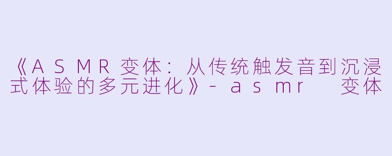 《ASMR变体：从传统触发音到沉浸式体验的多元进化》-asmr 变体