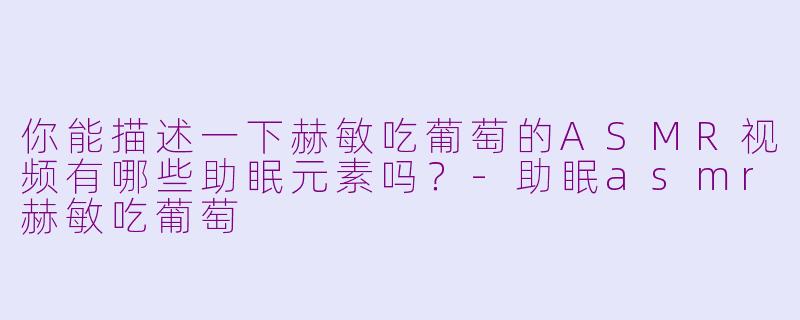 你能描述一下赫敏吃葡萄的ASMR视频有哪些助眠元素吗？-助眠asmr赫敏吃葡萄