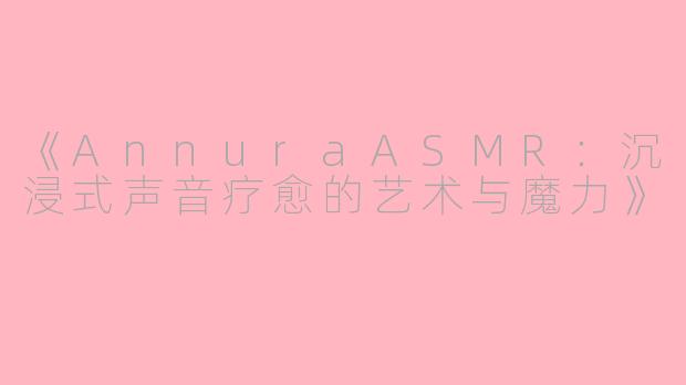 《AnnuraASMR：沉浸式声音疗愈的艺术与魔力》