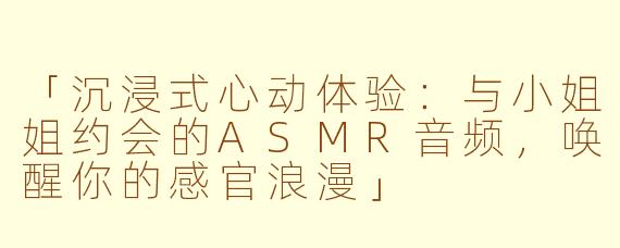 「沉浸式心动体验：与小姐姐约会的ASMR音频，唤醒你的感官浪漫」