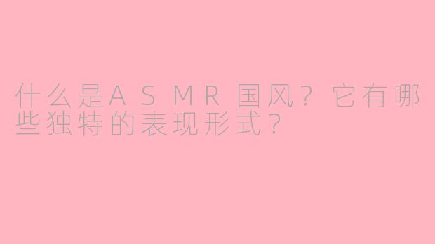 什么是ASMR国风？它有哪些独特的表现形式？