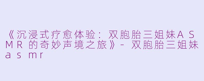 《沉浸式疗愈体验:双胞胎三姐妹ASMR的奇妙声境之旅》