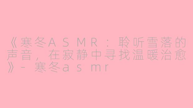 《寒冬ASMR：聆听雪落的声音，在寂静中寻找温暖治愈》-寒冬asmr