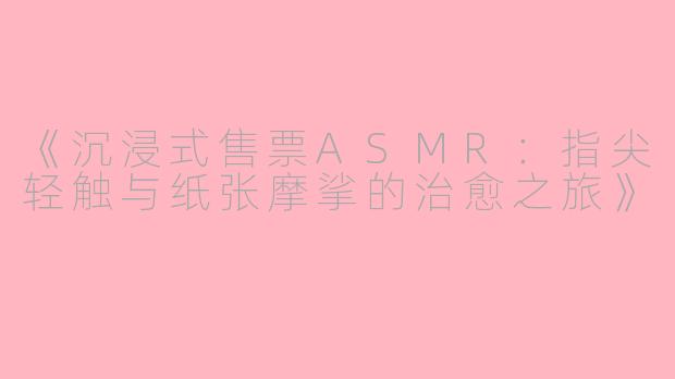 《沉浸式售票ASMR：指尖轻触与纸张摩挲的治愈之旅》