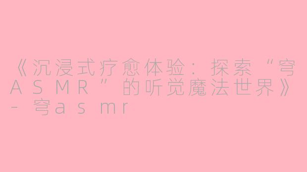 《沉浸式疗愈体验：探索“穹ASMR”的听觉魔法世界》-穹asmr