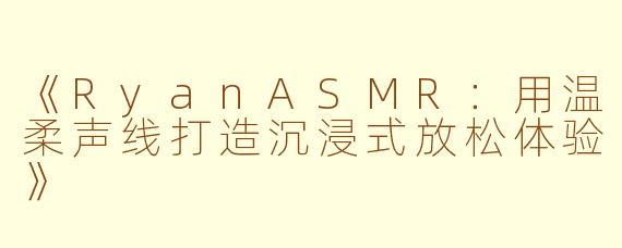 《RyanASMR：用温柔声线打造沉浸式放松体验》