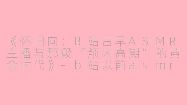 《怀旧向：B站古早ASMR主播与那段“颅内高潮”的黄金时代》-b站以前asmr主播古早