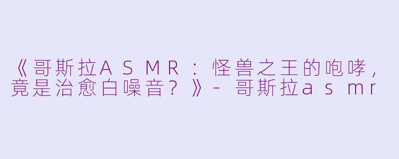 《哥斯拉ASMR：怪兽之王的咆哮，竟是治愈白噪音？》-哥斯拉asmr