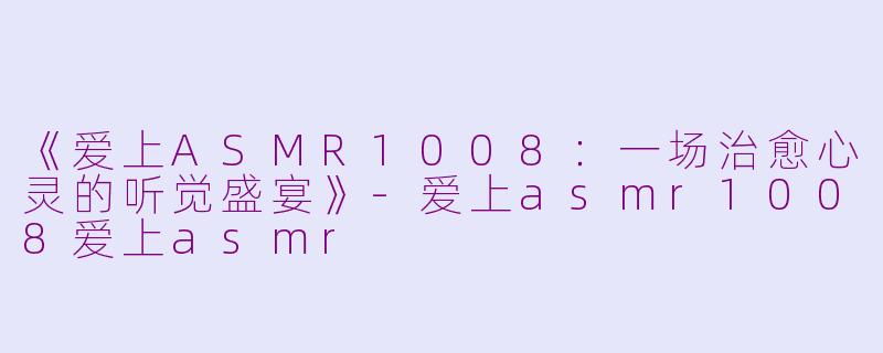《爱上ASMR1008：一场治愈心灵的听觉盛宴》-爱上asmr1008爱上asmr