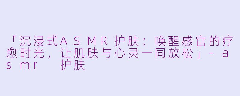 「沉浸式ASMR护肤：唤醒感官的疗愈时光，让肌肤与心灵一同放松」-asmr 护肤