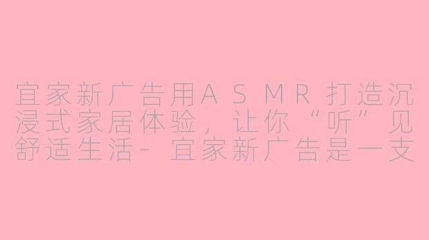 宜家新广告用ASMR打造沉浸式家居体验，让你“听”见舒适生活-宜家新广告是一支asmr