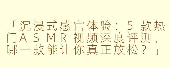 「沉浸式感官体验：5款热门ASMR视频深度评测，哪一款能让你真正放松？」