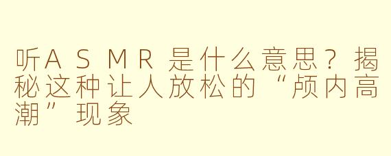 听ASMR是什么意思？揭秘这种让人放松的“颅内高潮”现象