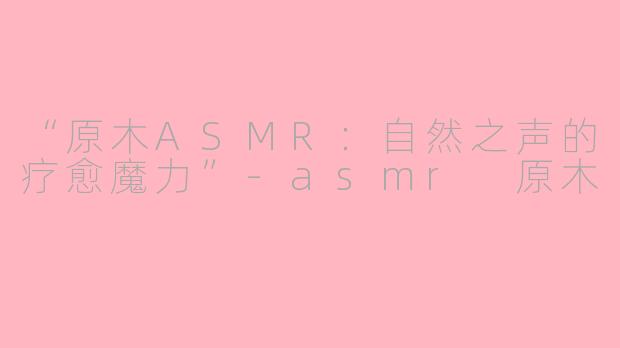 “原木ASMR：自然之声的疗愈魔力”-asmr 原木