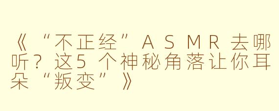 《“不正经”ASMR去哪听？这5个神秘角落让你耳朵“叛变”》
