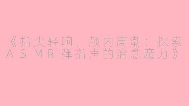《指尖轻响，颅内高潮：探索ASMR弹指声的治愈魔力》